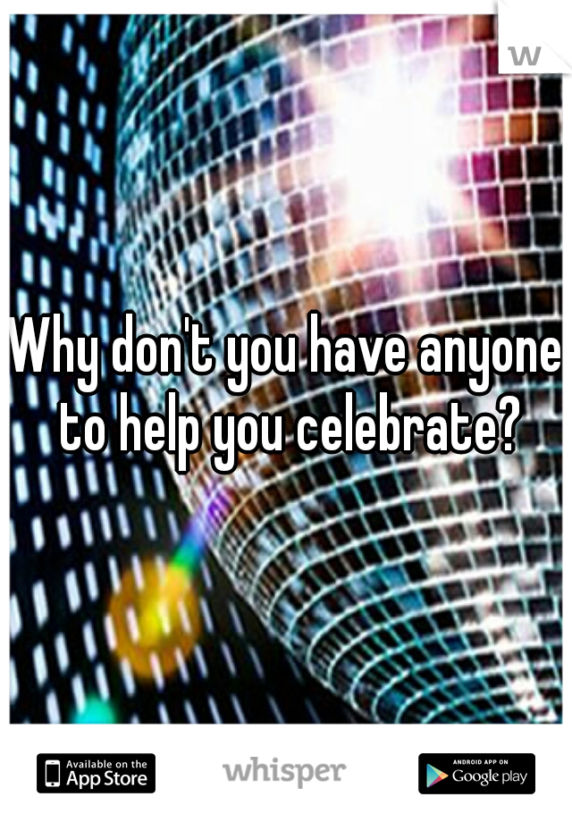 Why don't you have anyone to help you celebrate?
