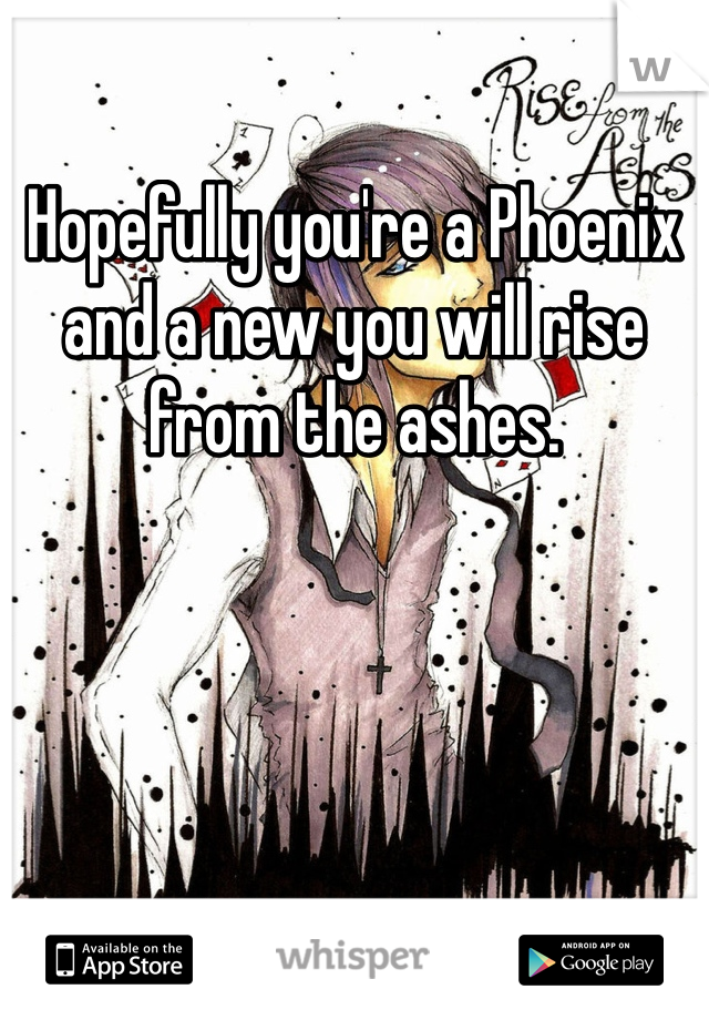 Hopefully you're a Phoenix and a new you will rise from the ashes.