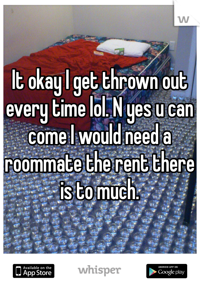 It okay I get thrown out every time lol. N yes u can come I would need a roommate the rent there is to much.