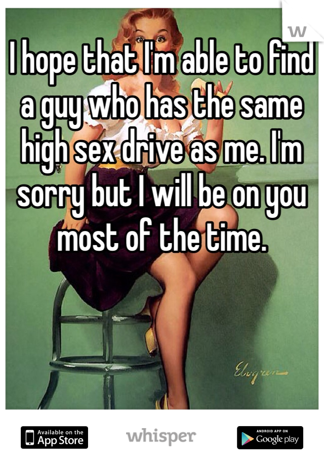 I hope that I'm able to find a guy who has the same high sex drive as me. I'm sorry but I will be on you most of the time.