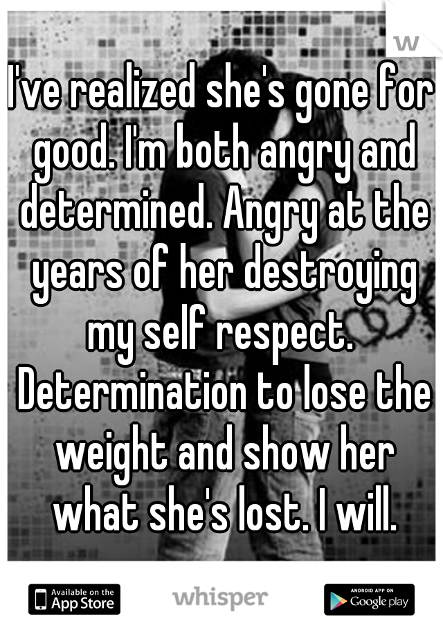 I've realized she's gone for good. I'm both angry and determined. Angry at the years of her destroying my self respect.  Determination to lose the weight and show her what she's lost. I will.