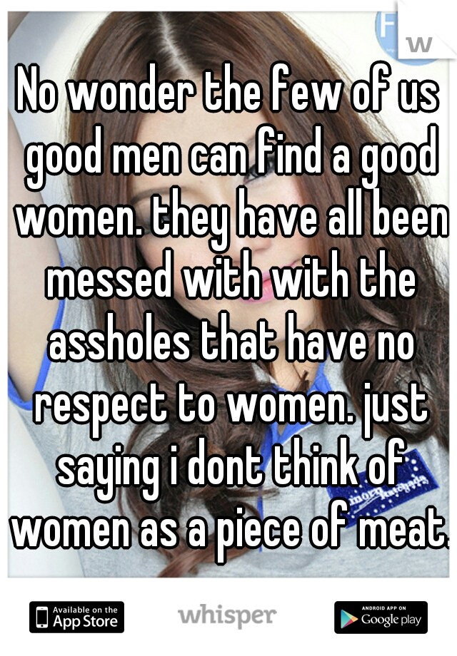 No wonder the few of us good men can find a good women. they have all been messed with with the assholes that have no respect to women. just saying i dont think of women as a piece of meat. 