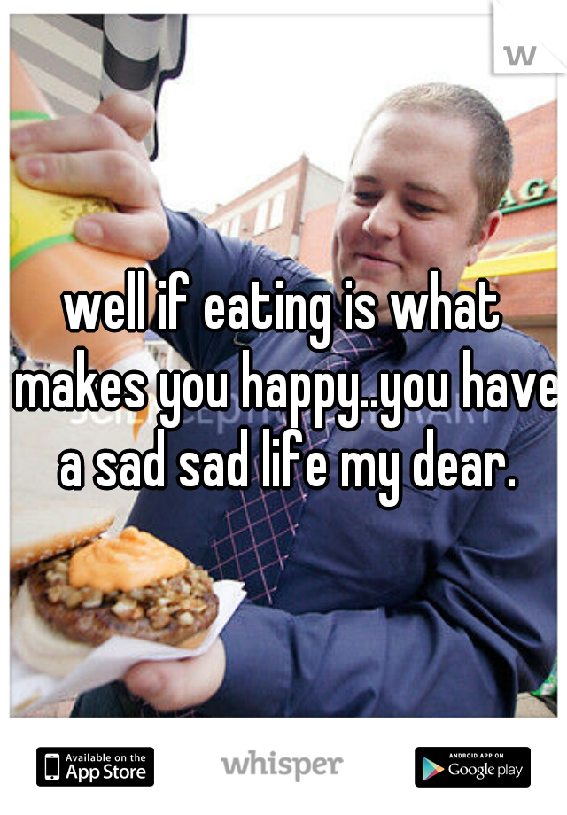 well if eating is what makes you happy..you have a sad sad life my dear.