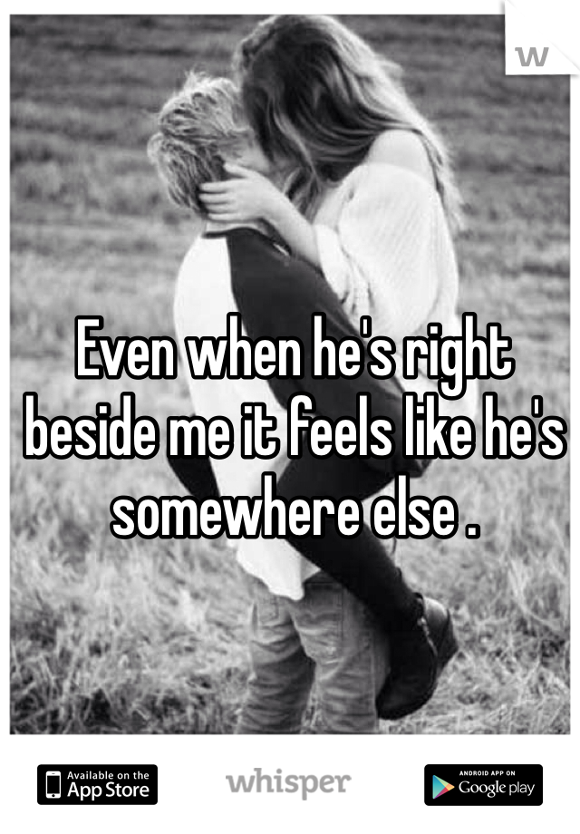 Even when he's right beside me it feels like he's somewhere else .