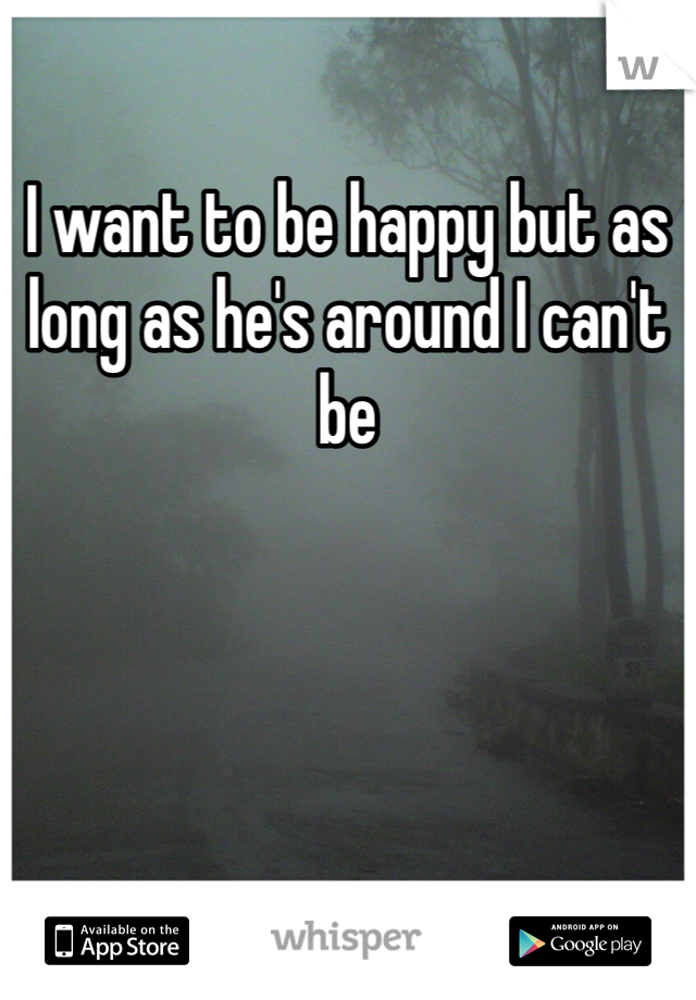 I want to be happy but as long as he's around I can't be 