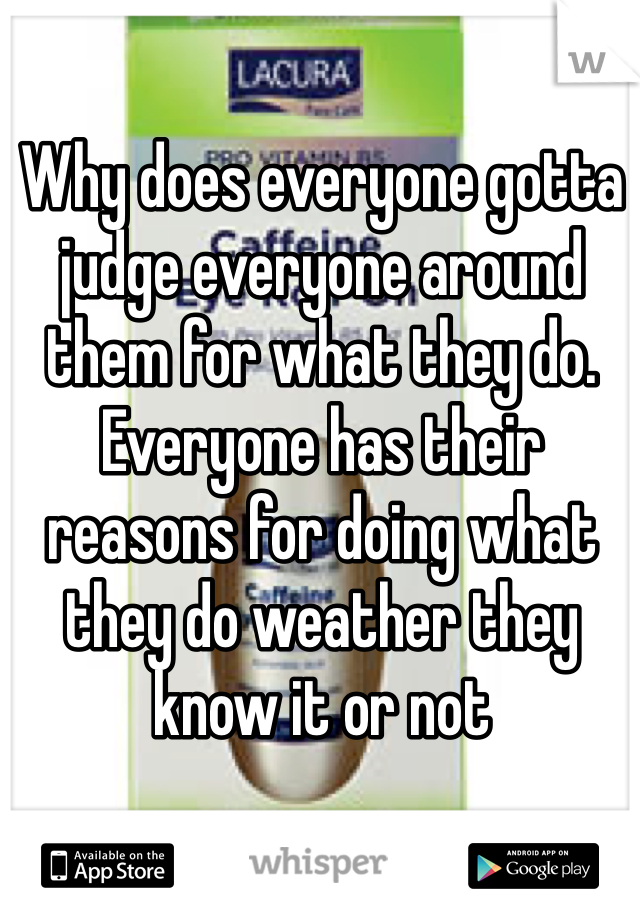 Why does everyone gotta judge everyone around them for what they do. Everyone has their reasons for doing what they do weather they know it or not