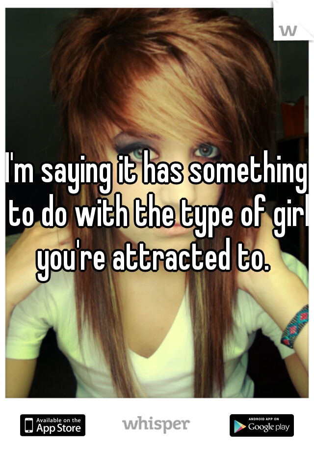 I'm saying it has something to do with the type of girl you're attracted to.  