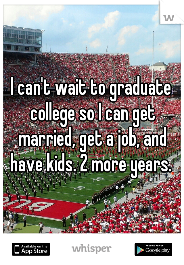 I can't wait to graduate college so I can get married, get a job, and have kids. 2 more years. 