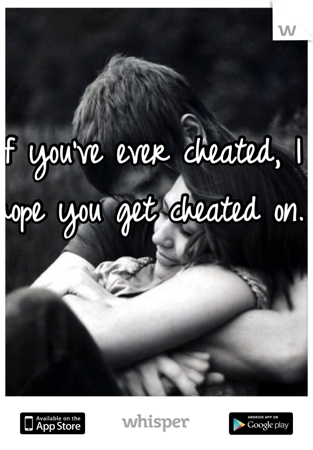 If you've ever cheated, I hope you get cheated on. 