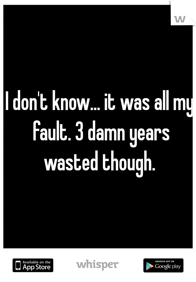 I don't know... it was all my fault. 3 damn years wasted though. 


