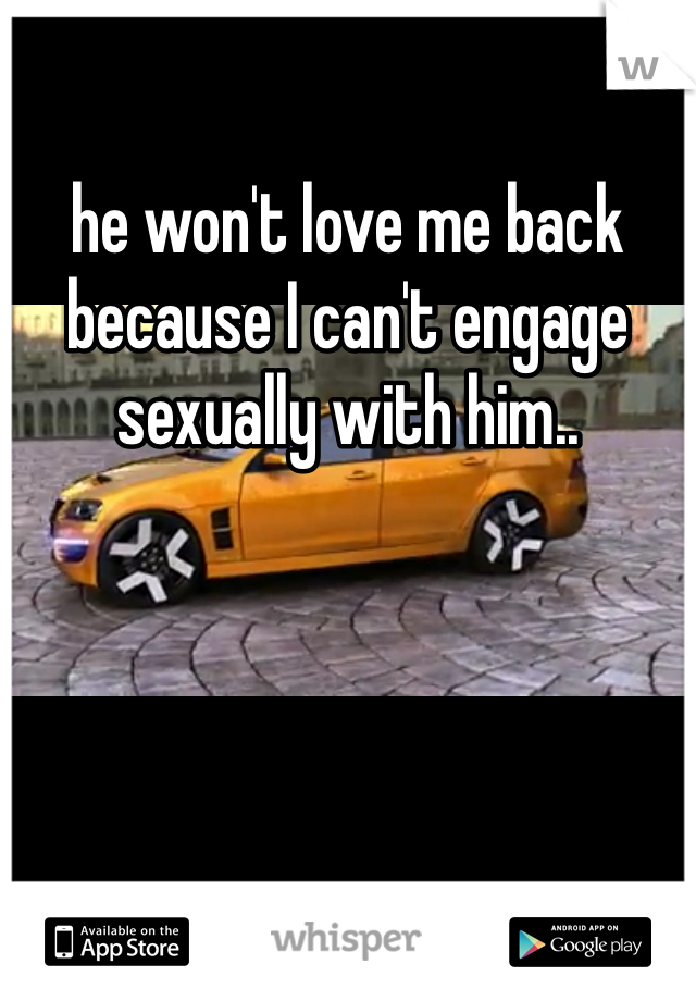 he won't love me back because I can't engage sexually with him.. 
