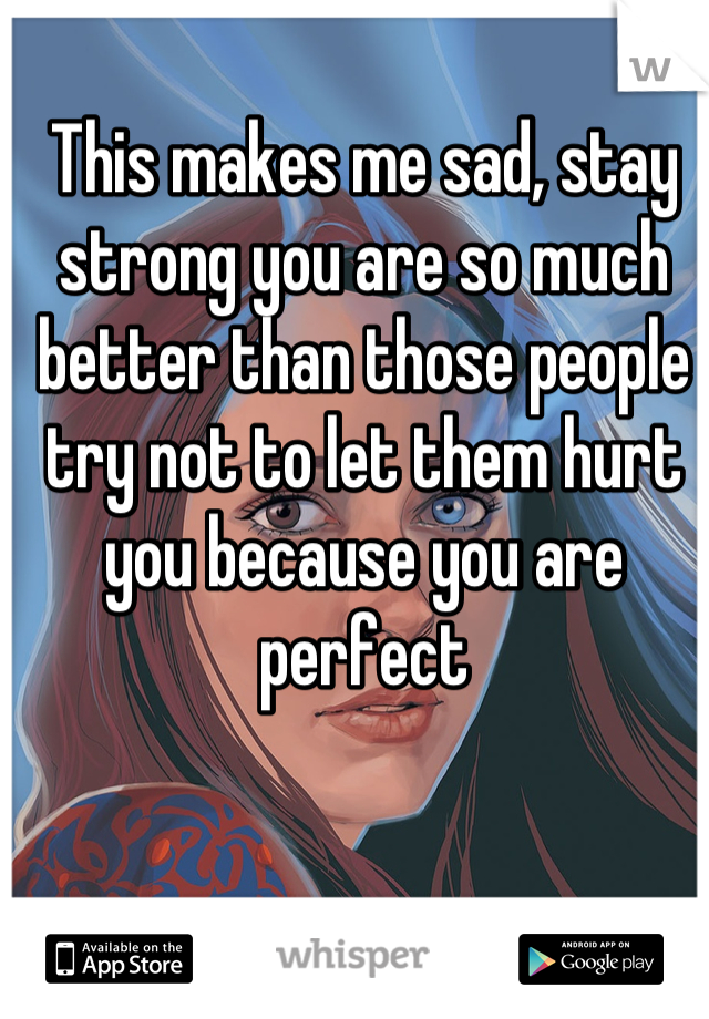 This makes me sad, stay strong you are so much better than those people try not to let them hurt you because you are perfect