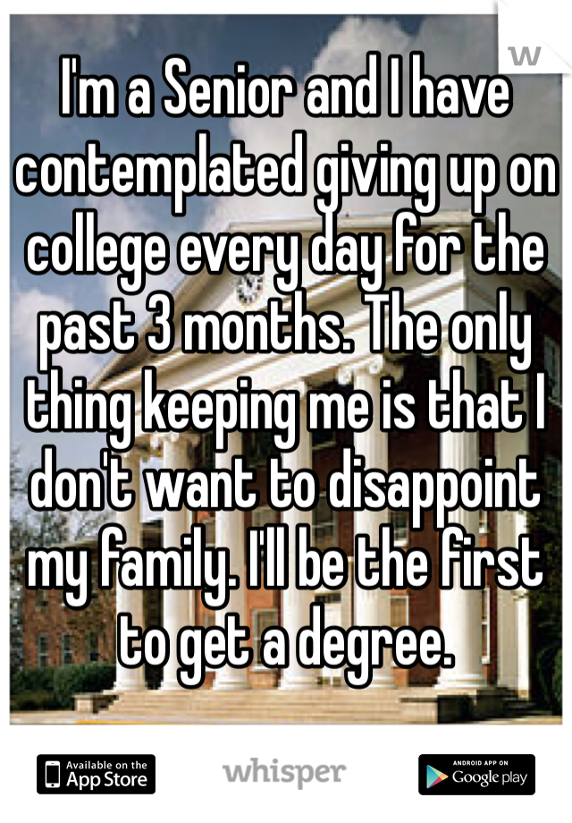 I'm a Senior and I have contemplated giving up on college every day for the past 3 months. The only thing keeping me is that I don't want to disappoint my family. I'll be the first to get a degree.