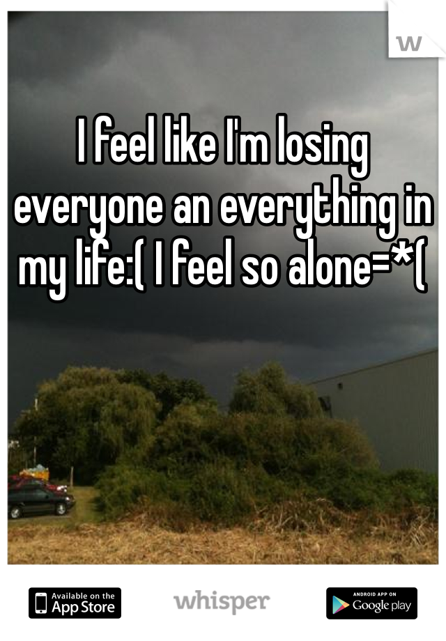 I feel like I'm losing everyone an everything in my life:( I feel so alone=*(
