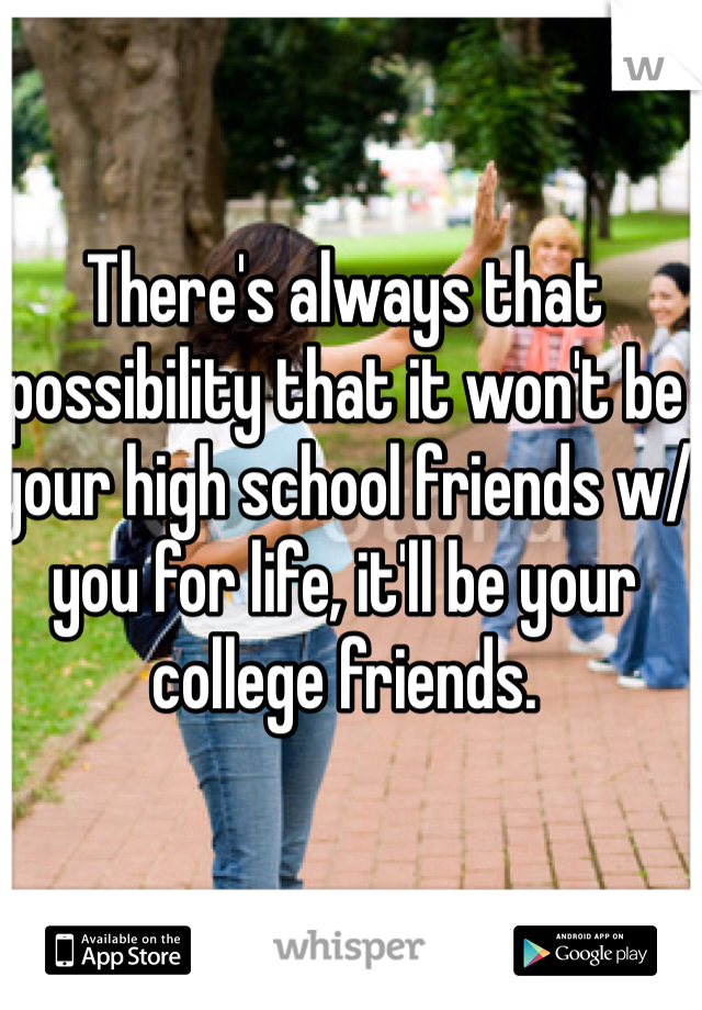 There's always that possibility that it won't be your high school friends w/ you for life, it'll be your college friends. 