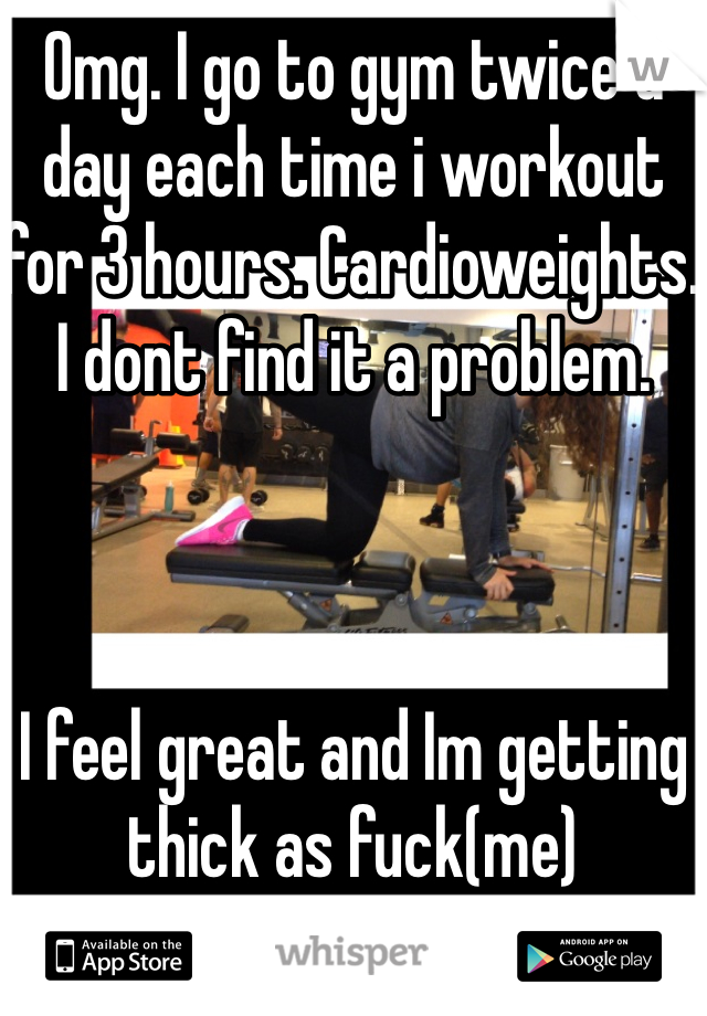 Omg. I go to gym twice a day each time i workout for 3 hours. Cardioweights. I dont find it a problem. 



I feel great and Im getting thick as fuck(me)