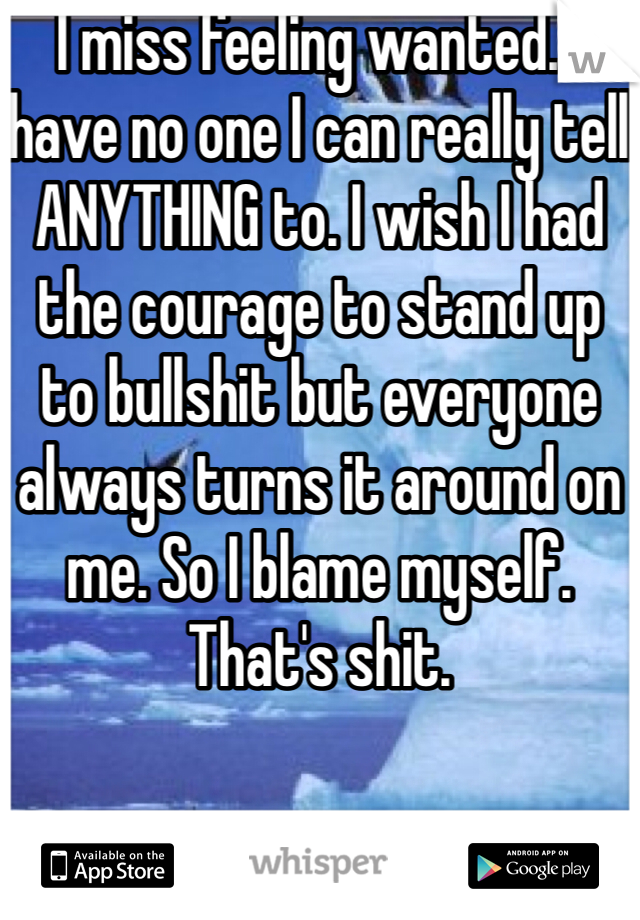 I miss feeling wanted. I have no one I can really tell ANYTHING to. I wish I had the courage to stand up to bullshit but everyone always turns it around on me. So I blame myself. That's shit. 