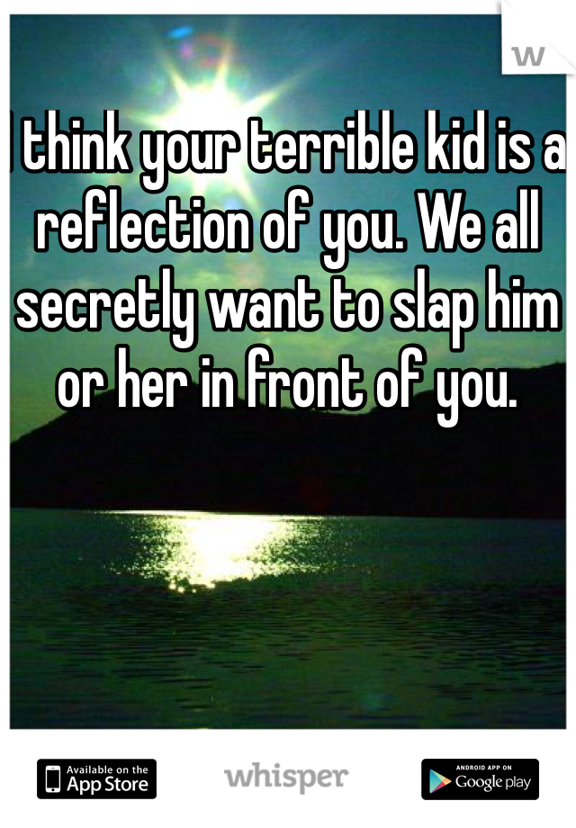 I think your terrible kid is a reflection of you. We all secretly want to slap him or her in front of you. 