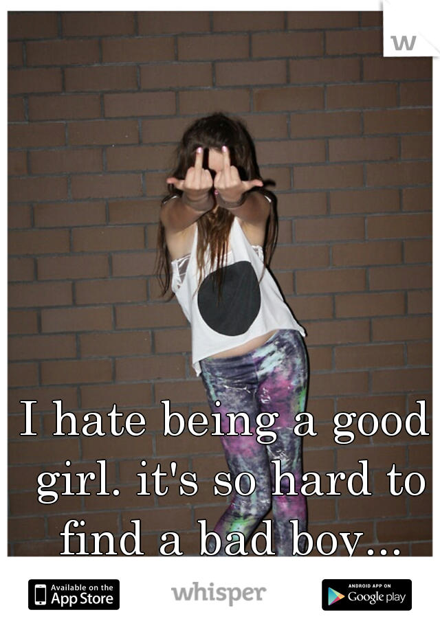 I hate being a good girl. it's so hard to find a bad boy...