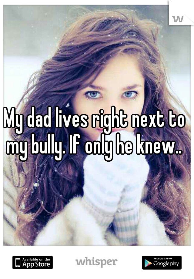 My dad lives right next to my bully. If only he knew.. 