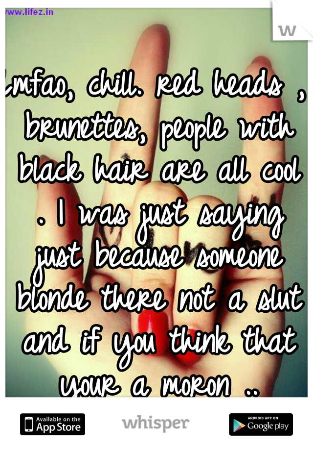 Lmfao, chill. red heads , brunettes, people with black hair are all cool . I was just saying just because someone blonde there not a slut and if you think that your a moron ..
