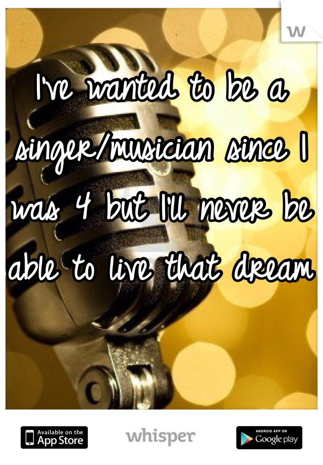 I've wanted to be a singer/musician since I was 4 but I'll never be able to live that dream