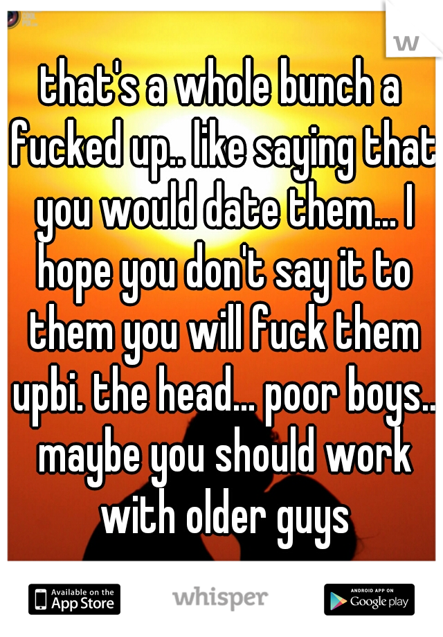 that's a whole bunch a fucked up.. like saying that you would date them... I hope you don't say it to them you will fuck them upbi. the head... poor boys.. maybe you should work with older guys