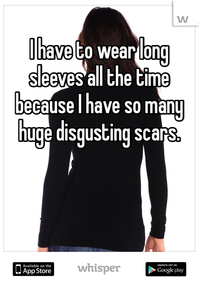 I have to wear long sleeves all the time because I have so many huge disgusting scars.