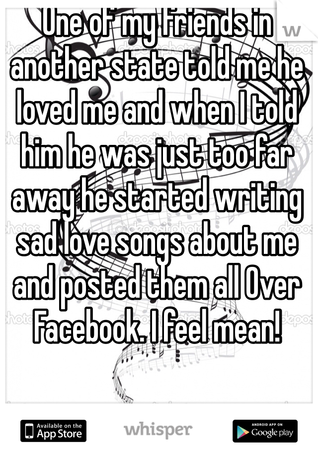One of my friends in another state told me he loved me and when I told him he was just too far away he started writing sad love songs about me and posted them all Over Facebook. I feel mean!