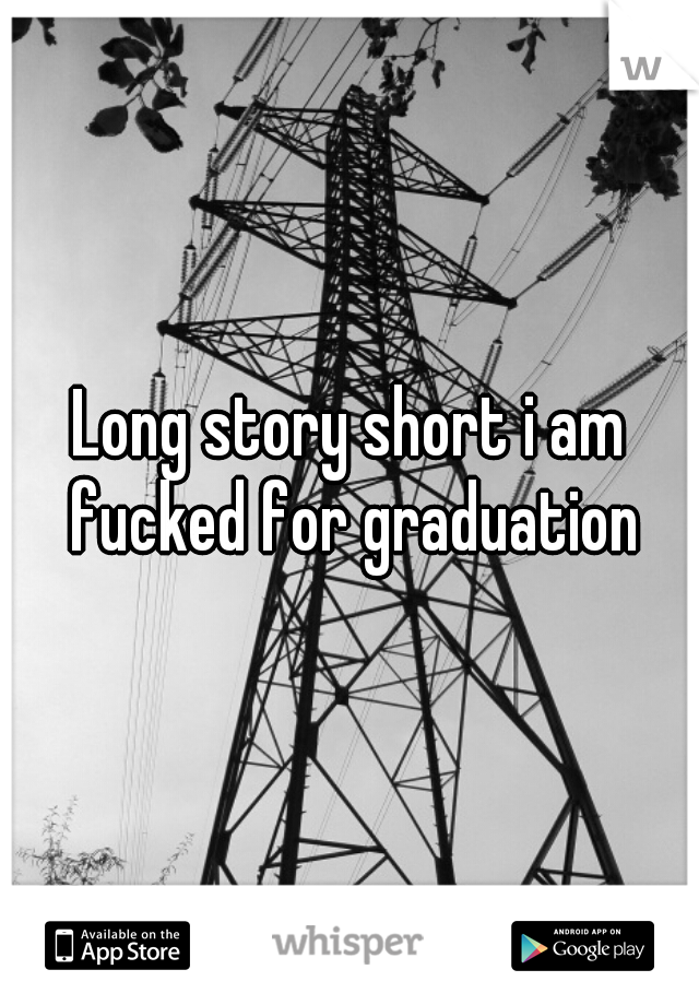 Long story short i am fucked for graduation