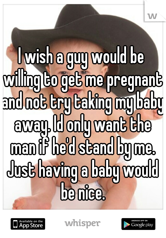 I wish a guy would be willing to get me pregnant and not try taking my baby away. Id only want the man if he'd stand by me. Just having a baby would be nice.