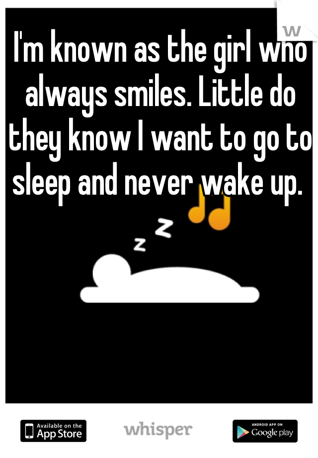 I'm known as the girl who always smiles. Little do they know I want to go to sleep and never wake up. 