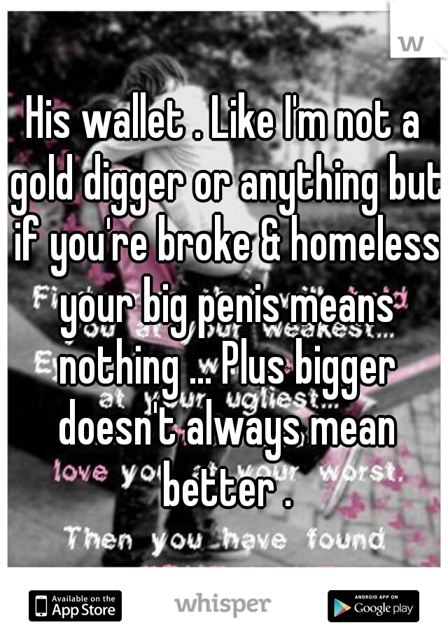 His wallet . Like I'm not a gold digger or anything but if you're broke & homeless your big penis means nothing ... Plus bigger doesn't always mean better .