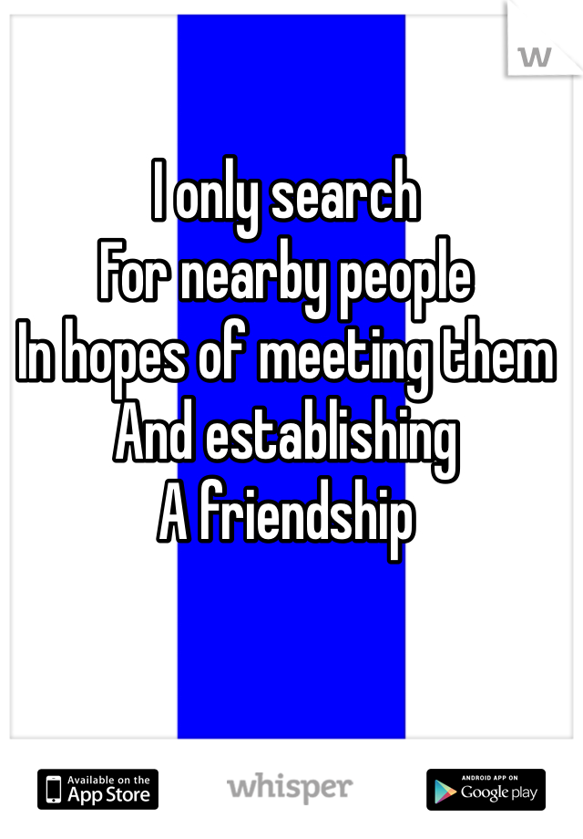 I only search 
For nearby people
In hopes of meeting them
And establishing 
A friendship 