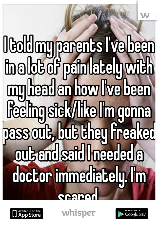I told my parents I've been in a lot of pain lately with my head an how I've been feeling sick/like I'm gonna pass out, but they freaked out and said I needed a doctor immediately. I'm scared. 
