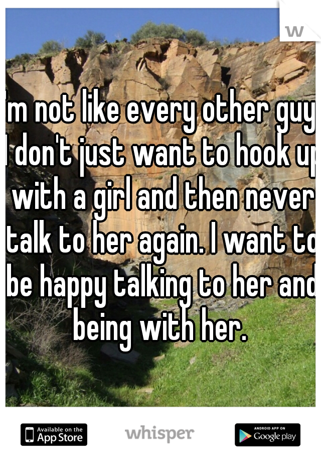 I'm not like every other guy, I don't just want to hook up with a girl and then never talk to her again. I want to be happy talking to her and being with her. 