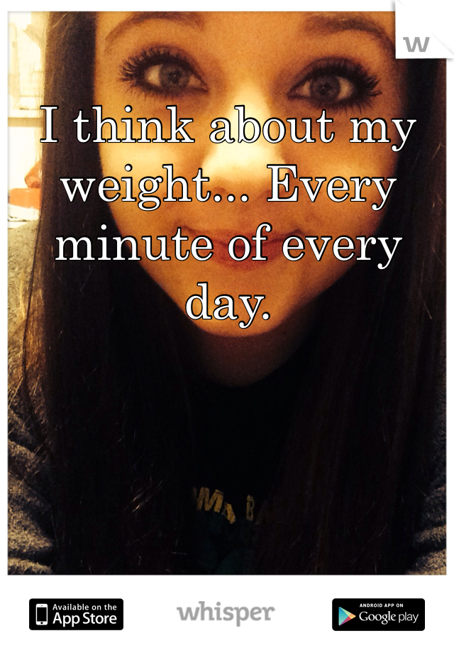 I think about my weight... Every minute of every day.