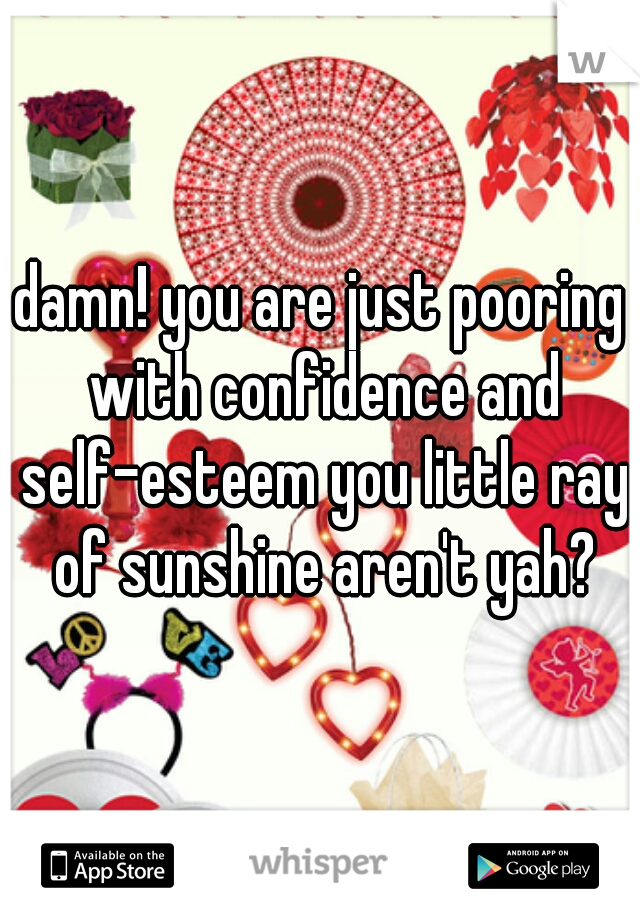 damn! you are just pooring with confidence and self-esteem you little ray of sunshine aren't yah?