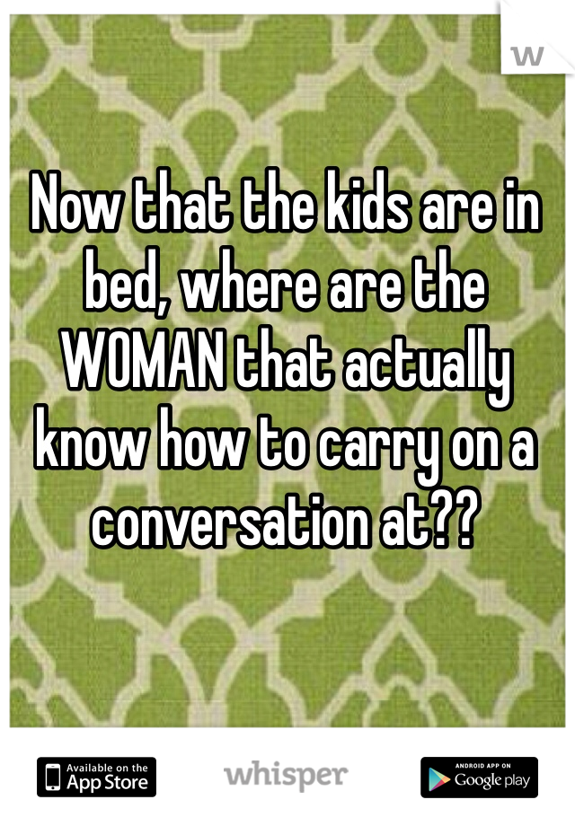 Now that the kids are in bed, where are the WOMAN that actually know how to carry on a conversation at??