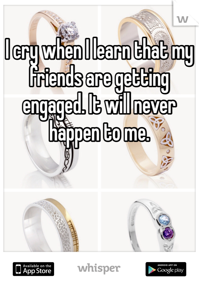 I cry when I learn that my friends are getting engaged. It will never happen to me.