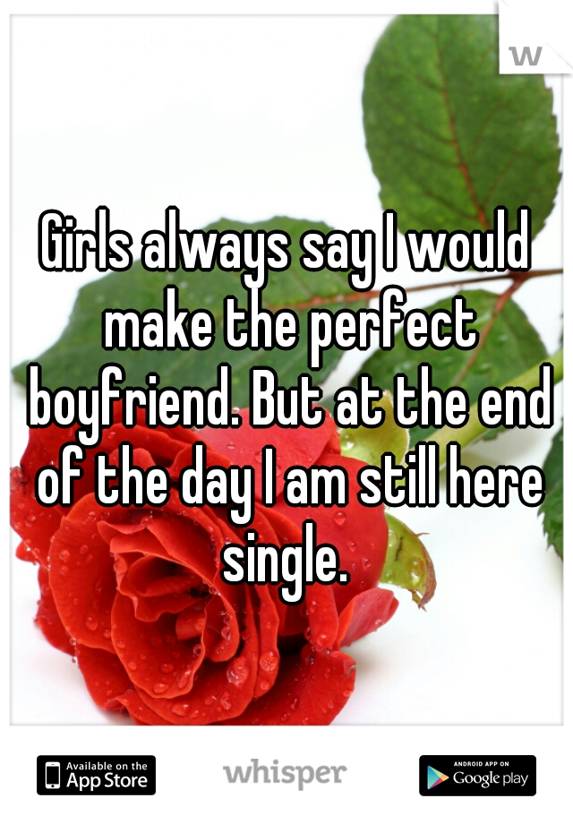 Girls always say I would make the perfect boyfriend. But at the end of the day I am still here single. 
