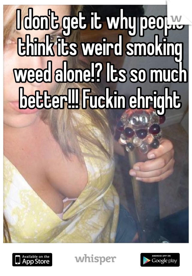 I don't get it why people think its weird smoking weed alone!? Its so much better!!! Fuckin ehright