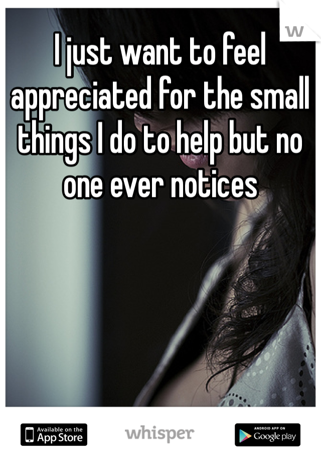I just want to feel appreciated for the small things I do to help but no one ever notices 