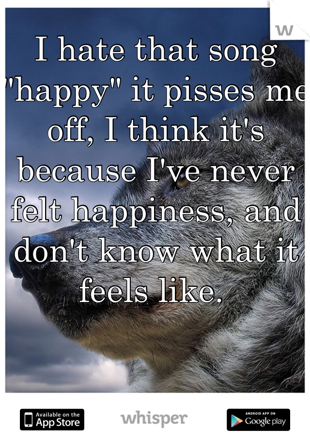 I hate that song "happy" it pisses me off, I think it's because I've never felt happiness, and don't know what it feels like. 
