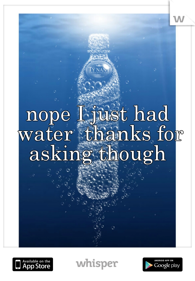nope I just had water  thanks for asking though 