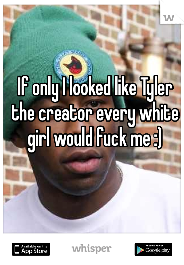 If only I looked like Tyler the creator every white girl would fuck me :)