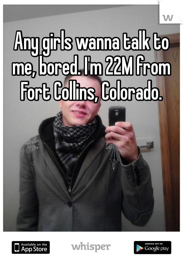 Any girls wanna talk to me, bored. I'm 22M from Fort Collins, Colorado. 