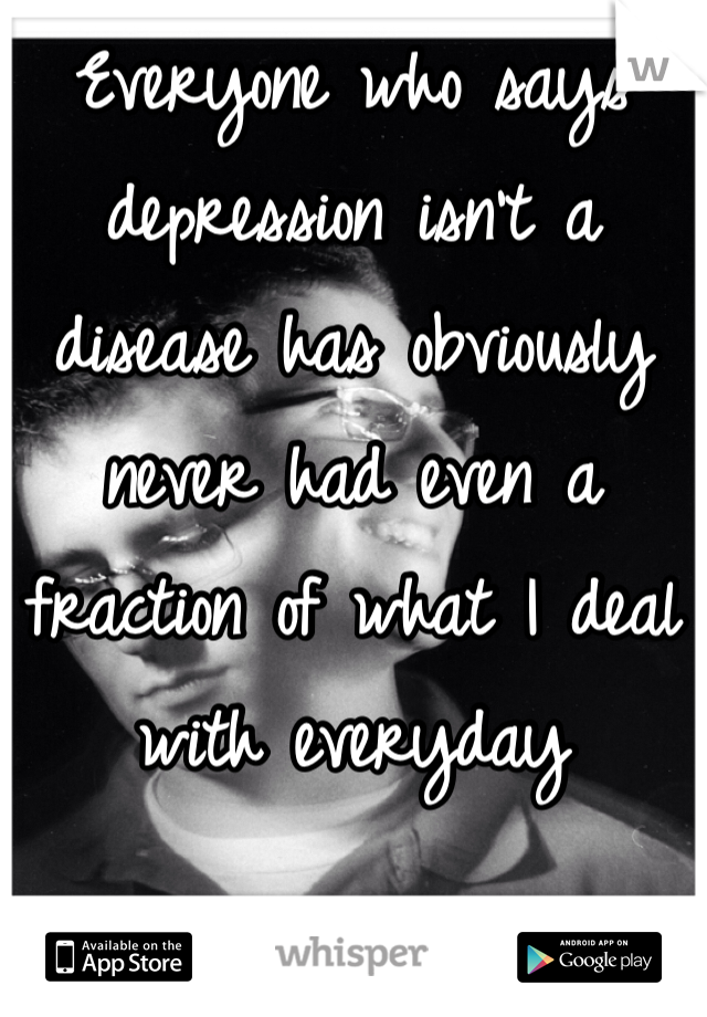 Everyone who says depression isn't a disease has obviously never had even a fraction of what I deal with everyday 