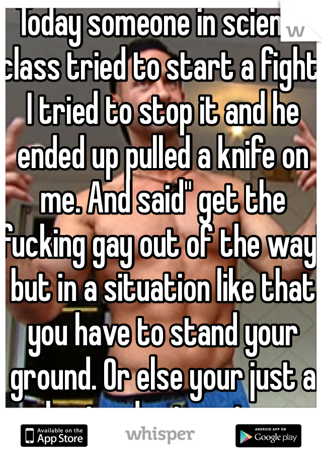 Today someone in science class tried to start a fight. I tried to stop it and he ended up pulled a knife on me. And said" get the fucking gay out of the way" but in a situation like that you have to stand your ground. Or else your just a bystander to crime.