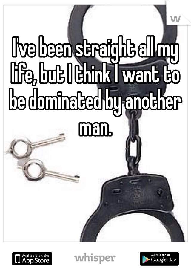 I've been straight all my life, but I think I want to be dominated by another man. 